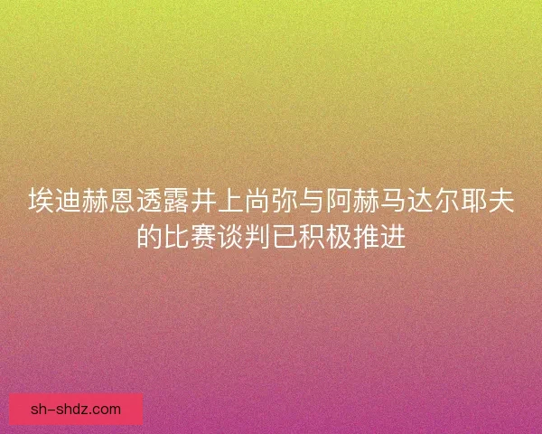 埃迪赫恩透露井上尚弥与阿赫马达尔耶夫的比赛谈判已积极推进