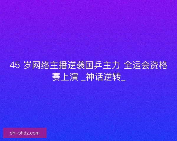 45 岁网络主播逆袭国乒主力 全运会资格赛上演 _神话逆转_