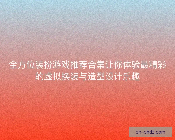 全方位装扮游戏推荐合集让你体验最精彩的虚拟换装与造型设计乐趣