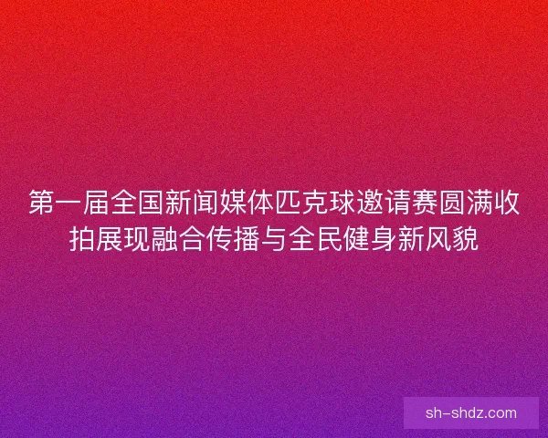 第一届全国新闻媒体匹克球邀请赛圆满收拍展现融合传播与全民健身新风貌