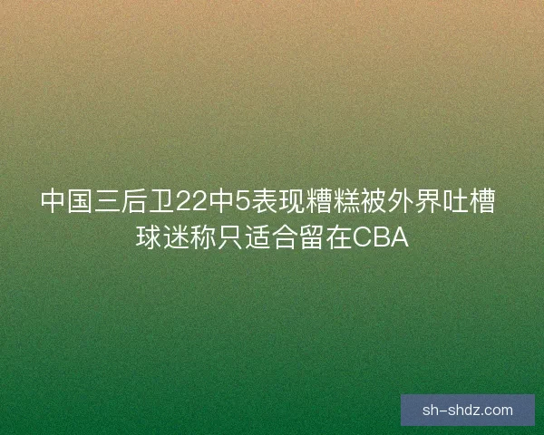中国三后卫22中5表现糟糕被外界吐槽 球迷称只适合留在CBA