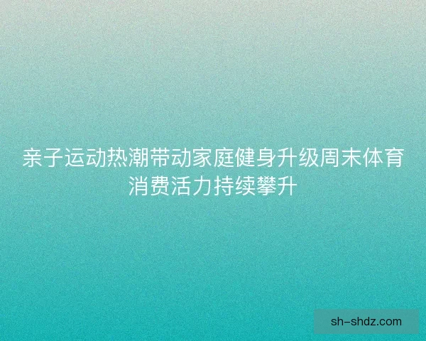 亲子运动热潮带动家庭健身升级周末体育消费活力持续攀升