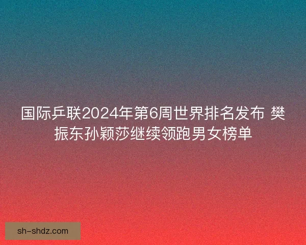 国际乒联2024年第6周世界排名发布 樊振东孙颖莎继续领跑男女榜单