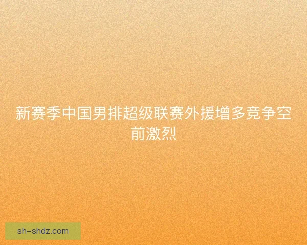 新赛季中国男排超级联赛外援增多竞争空前激烈 新赛季中国男排超级联赛外援增多竞争空前激烈