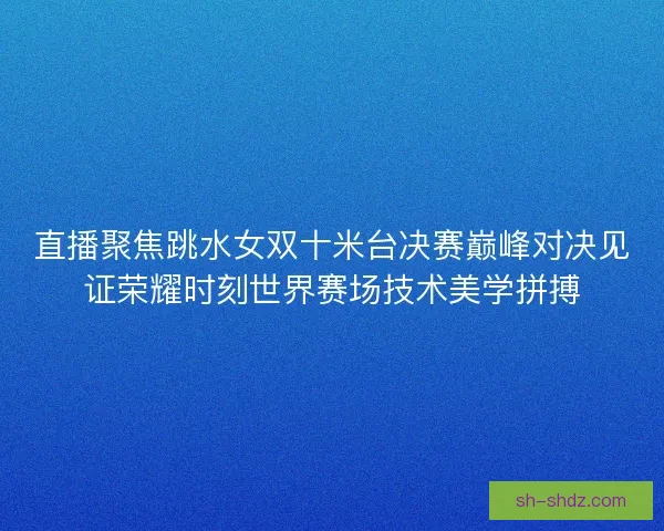 直播聚焦跳水女双十米台决赛巅峰对决见证荣耀时刻世界赛场技术美学拼搏