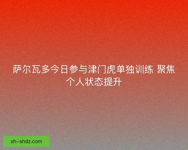 萨尔瓦多今日参与津门虎单独训练 聚焦个人状态提升