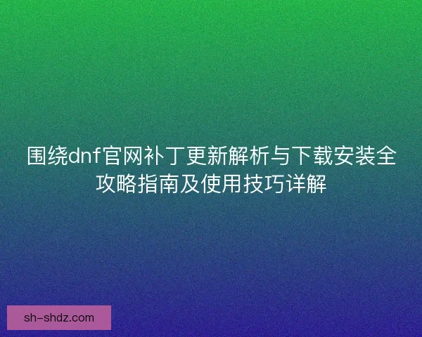 围绕dnf官网补丁更新解析与下载安装全攻略指南及使用技巧详解