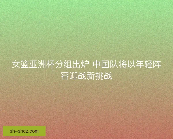 女篮亚洲杯分组出炉 中国队将以年轻阵容迎战新挑战