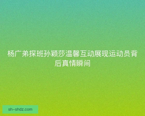 杨广弟探班孙颖莎温馨互动展现运动员背后真情瞬间 杨广弟探班孙颖莎温馨互动展现运动员背后真情瞬间