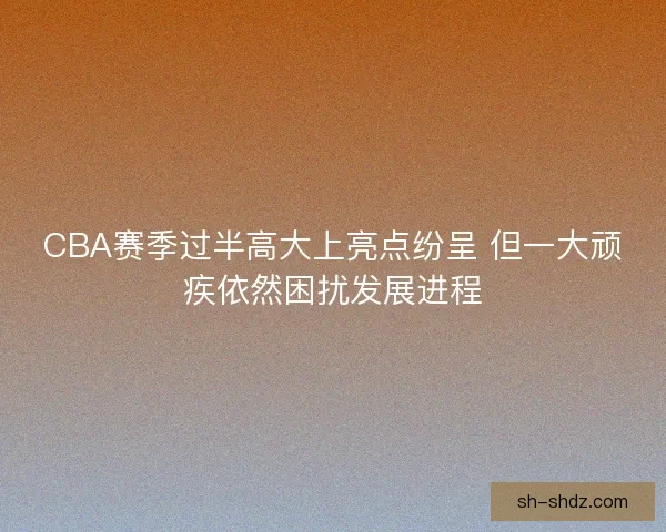 CBA赛季过半高大上亮点纷呈 但一大顽疾依然困扰发展进程 CBA赛季过半高大上亮点纷呈 但一大顽疾依然困扰发展进程