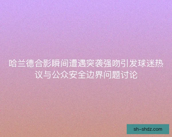 哈兰德合影瞬间遭遇突袭强吻引发球迷热议与公众安全边界问题讨论 哈兰德合影瞬间遭遇突袭强吻引发球迷热议与公众安全边界问题讨论