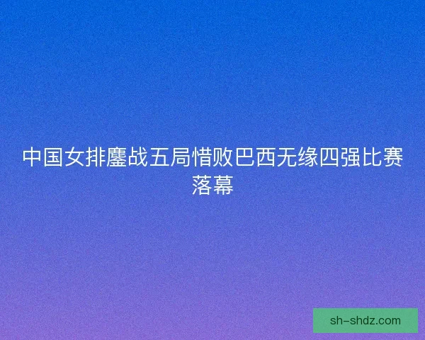 中国女排鏖战五局惜败巴西无缘四强比赛落幕