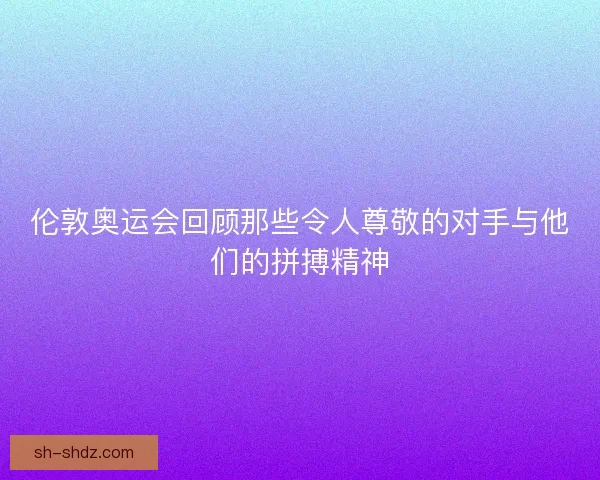 伦敦奥运会回顾那些令人尊敬的对手与他们的拼搏精神