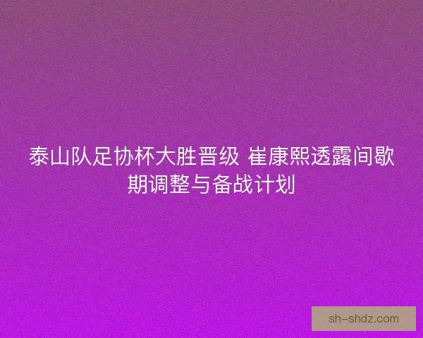 泰山队足协杯大胜晋级 崔康熙透露间歇期调整与备战计划