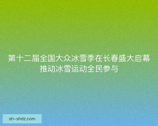 第十二届全国大众冰雪季在长春盛大启幕推动冰雪运动全民参与