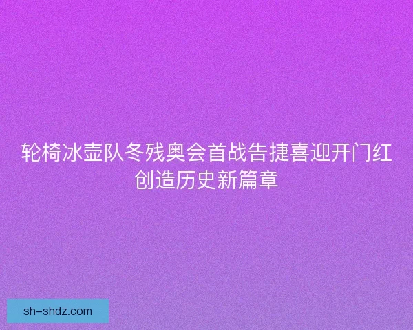 轮椅冰壶队冬残奥会首战告捷喜迎开门红创造历史新篇章 轮椅冰壶队冬残奥会首战告捷喜迎开门红创造历史新篇章