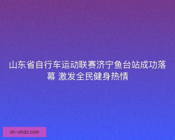 山东省自行车运动联赛济宁鱼台站成功落幕 激发全民健身热情 山东省自行车运动联赛济宁鱼台站成功落幕 激发全民健身热情