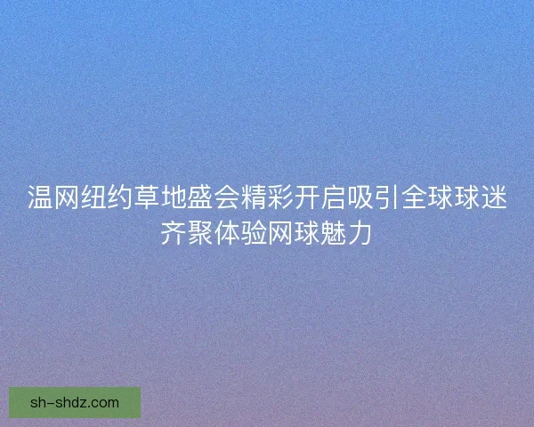 温网纽约草地盛会精彩开启吸引全球球迷齐聚体验网球魅力