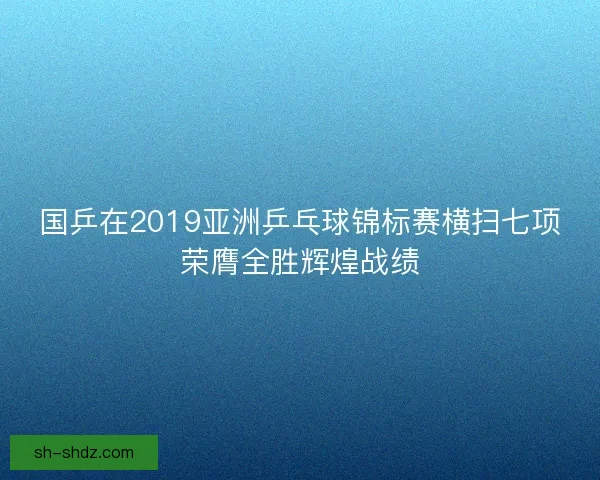 国乒在2019亚洲乒乓球锦标赛横扫七项荣膺全胜辉煌战绩 国乒在2019亚洲乒乓球锦标赛横扫七项荣膺全胜辉煌战绩
