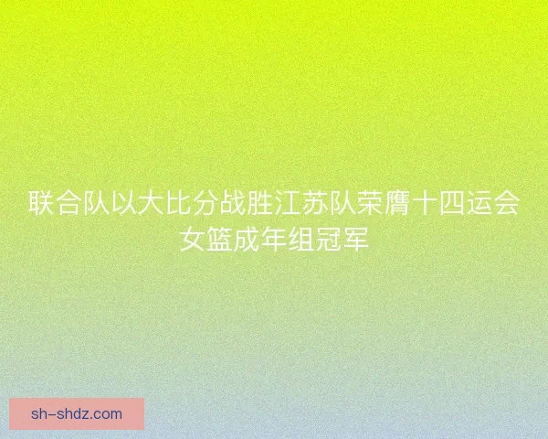 联合队以大比分战胜江苏队荣膺十四运会女篮成年组冠军 联合队以大比分战胜江苏队荣膺十四运会女篮成年组冠军