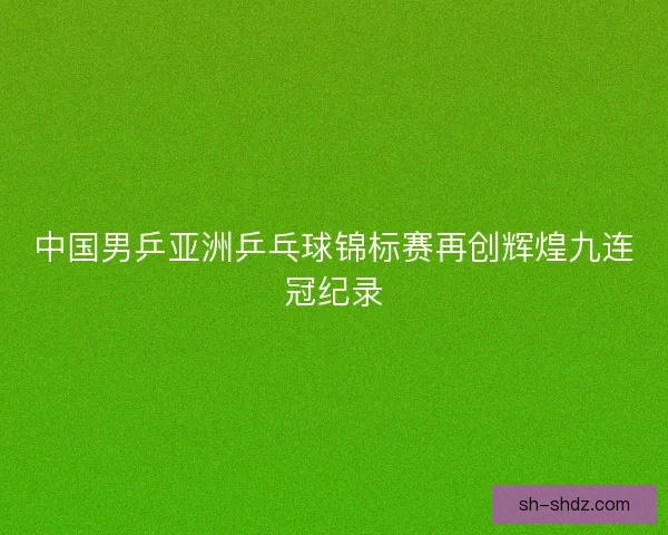 中国男乒亚洲乒乓球锦标赛再创辉煌九连冠纪录 中国男乒亚洲乒乓球锦标赛再创辉煌九连冠纪录