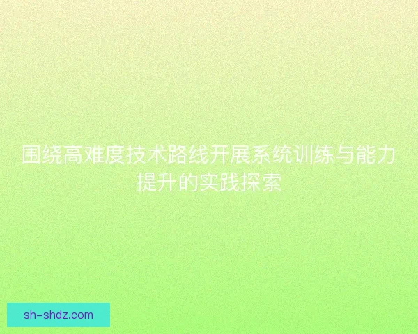 围绕高难度技术路线开展系统训练与能力提升的实践探索