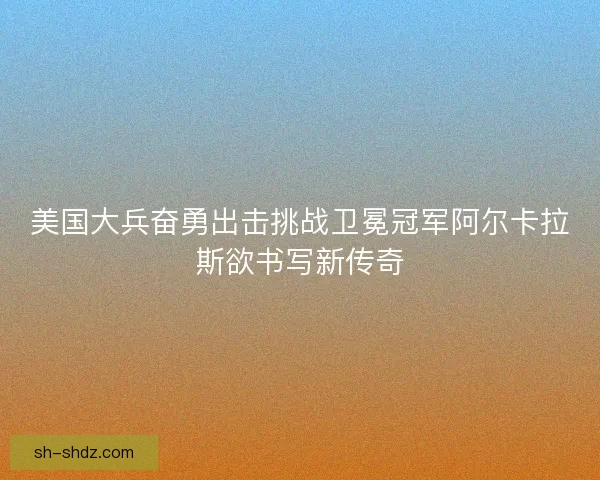 美国大兵奋勇出击挑战卫冕冠军阿尔卡拉斯欲书写新传奇