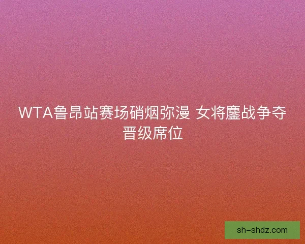 WTA鲁昂站赛场硝烟弥漫 女将鏖战争夺晋级席位 WTA鲁昂站赛场硝烟弥漫 女将鏖战争夺晋级席位