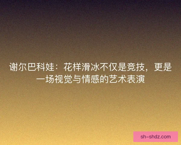 谢尔巴科娃:花样滑冰不仅是竞技,更是一场视觉与情感的艺术表演 谢尔巴科娃:花样滑冰不仅是竞技,更是一场视觉与情感的艺术表演