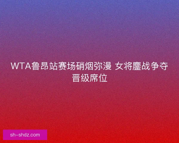 WTA鲁昂站赛场硝烟弥漫 女将鏖战争夺晋级席位